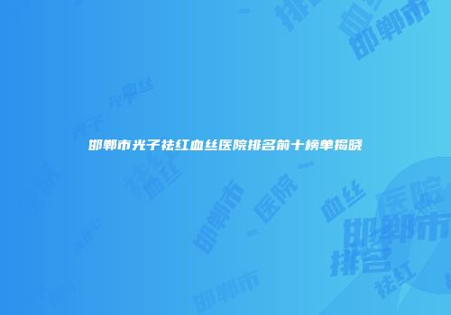邯郸市光子祛红血丝医院排名前十榜单揭晓