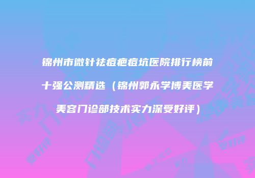 锦州市微针祛痘疤痘坑医院排行榜前十强公测精选（锦州郭永学博美医学美容门诊部技术实力深受好评）