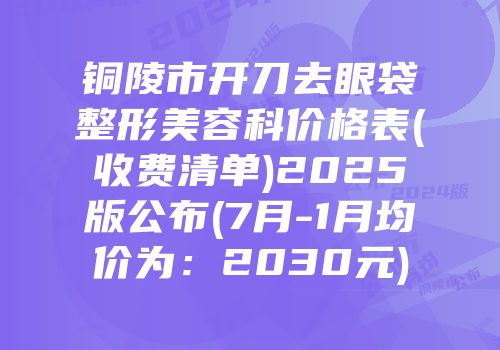 铜陵市开刀去眼袋整形美容科价格表(收费清单)2025版公布(7月-1月均价为：2030元)