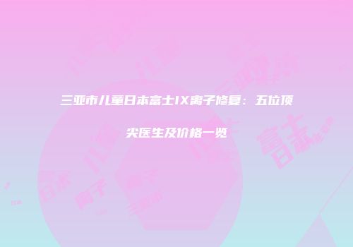 三亚市儿童日本富士IX离子修复：五位顶尖医生及价格一览