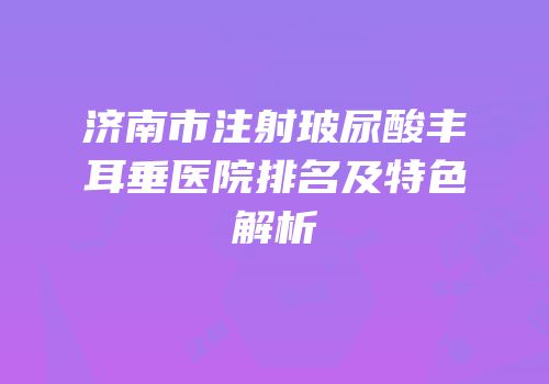 济南市注射玻尿酸丰耳垂医院排名及特色解析