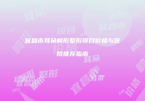 宜昌市耳朵畸形整形项目价格与医院推荐指南