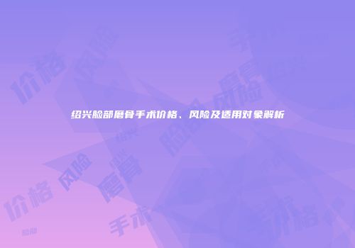 绍兴脸部磨骨手术价格、风险及适用对象解析