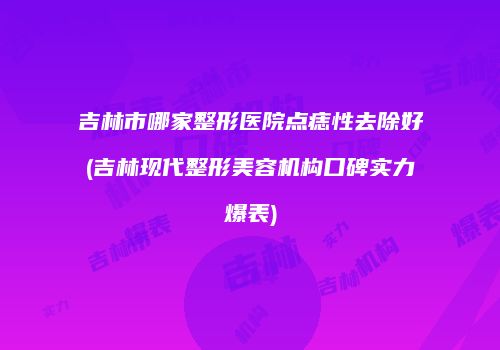 吉林市哪家整形医院点痣性去除好(吉林现代整形美容机构口碑实力爆表)