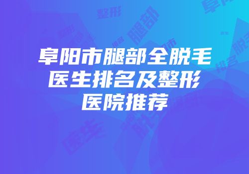 阜阳市腿部全脱毛医生排名及整形医院推荐