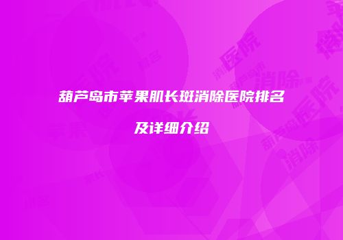 葫芦岛市苹果肌长斑消除医院排名及详细介绍