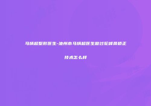 马炳超整形医生-池州市马炳超医生做过驼峰鼻矫正技术怎么样