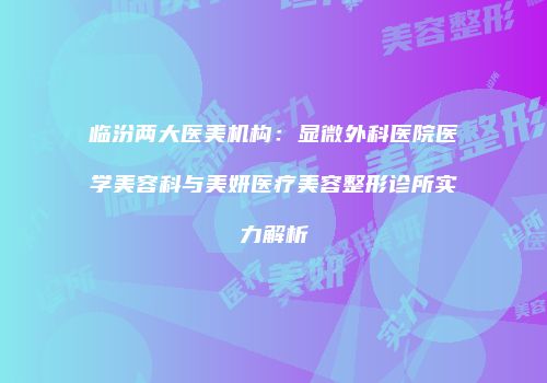 临汾两大医美机构：显微外科医院医学美容科与美妍医疗美容整形诊所实力解析