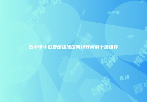 晋中市中位智齿拔除医院排行榜前十佳推荐