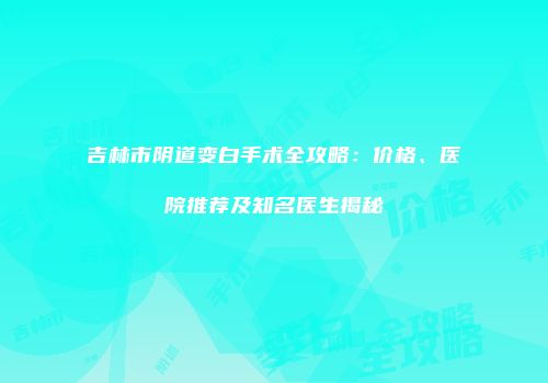 吉林市阴道变白手术全攻略：价格、医院推荐及知名医生揭秘