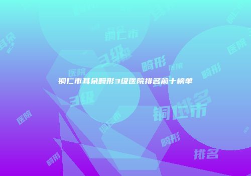 铜仁市耳朵畸形3级医院排名前十榜单
