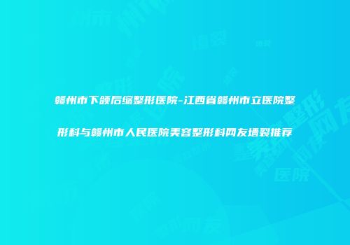 赣州市下颌后缩整形医院-江西省赣州市立医院整形科与赣州市人民医院美容整形科网友墙裂推荐