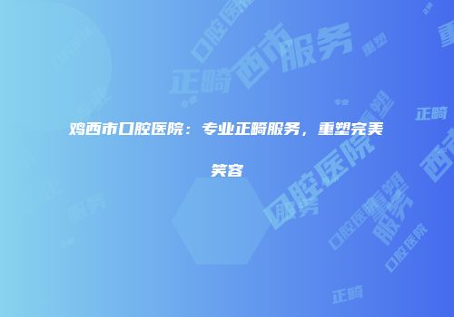鸡西市口腔医院：专业正畸服务，重塑完美笑容