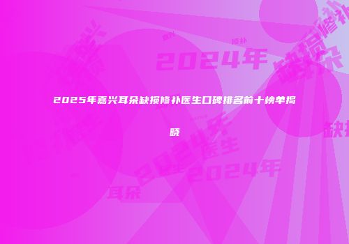 2025年嘉兴耳朵缺损修补医生口碑排名前十榜单揭晓