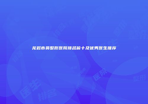 龙岩市鼻整形医院排名前十及优秀医生推荐