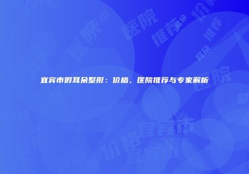 宜宾市假耳朵整形：价格、医院推荐与专家解析