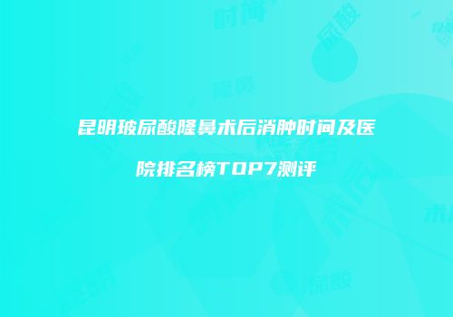 昆明玻尿酸隆鼻术后消肿时间及医院排名榜TOP7测评