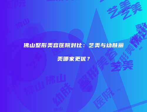 佛山整形美容医院对比：艺美与幼肤丽美哪家更优？