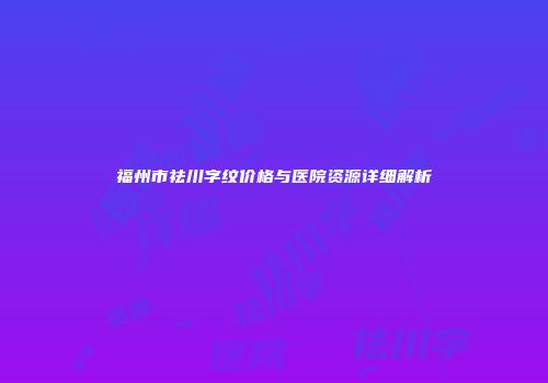 福州市祛川字纹价格与医院资源详细解析