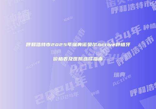 呼和浩特市2025年瑞典诺贝尔Active种植牙价格表及医院选择指南