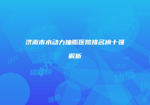 济南市水动力抽脂医院排名榜十强解析