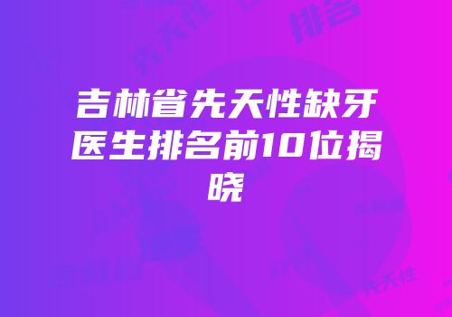 吉林省先天性缺牙医生排名前10位揭晓