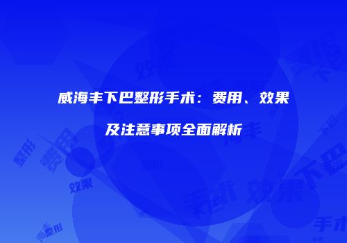 威海丰下巴整形手术：费用、效果及注意事项全面解析