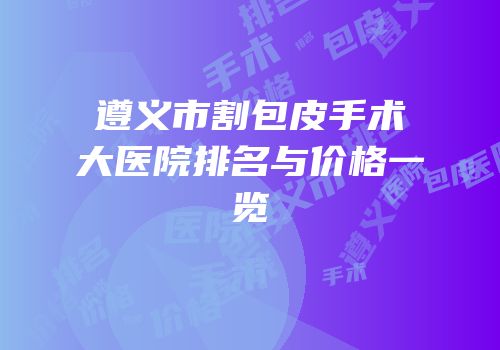 遵义市割包皮手术大医院排名与价格一览