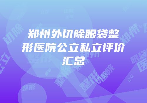 郑州外切除眼袋整形医院公立私立评价汇总