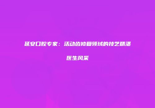 延安口腔专家：活动齿修复领域的技艺精湛医生风采