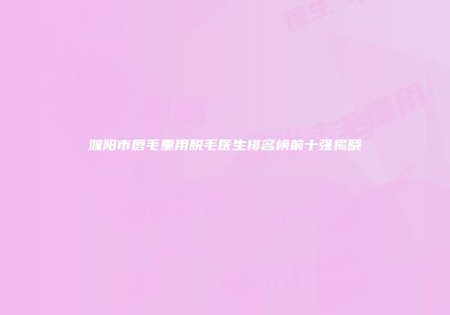 濮阳市唇毛重用脱毛医生排名榜前十强揭晓