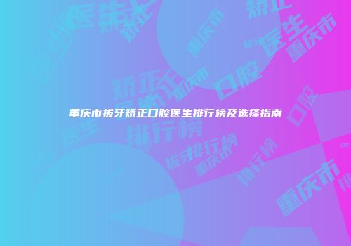 重庆市拔牙矫正口腔医生排行榜及选择指南