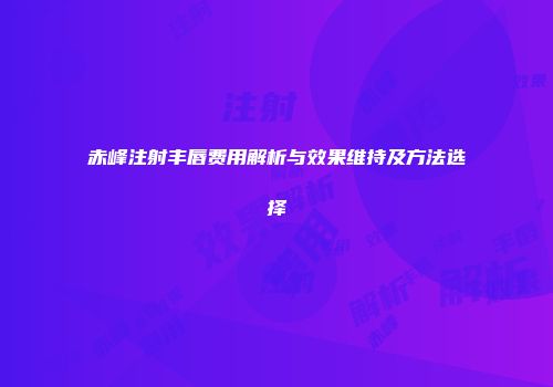 赤峰注射丰唇费用解析与效果维持及方法选择