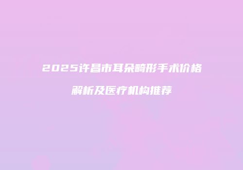 2025许昌市耳朵畸形手术价格解析及医疗机构推荐