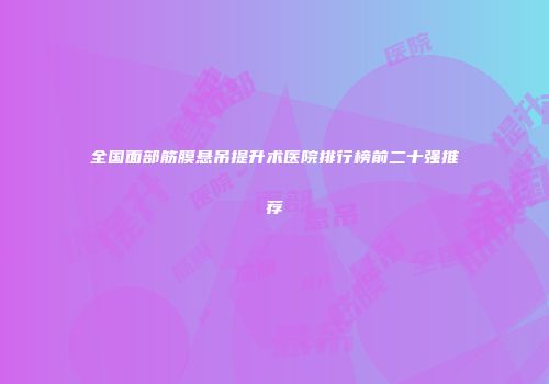 全国面部筋膜悬吊提升术医院排行榜前二十强推荐