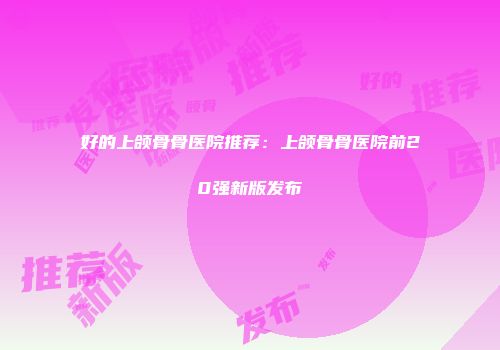 好的上颌骨骨医院推荐：上颌骨骨医院前20强新版发布