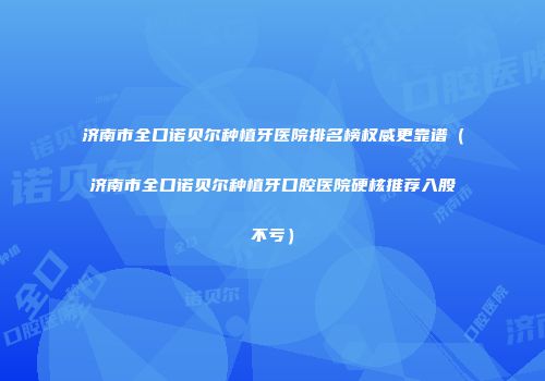 济南市全口诺贝尔种植牙医院排名榜权威更靠谱（济南市全口诺贝尔种植牙口腔医院硬核推荐入股不亏）