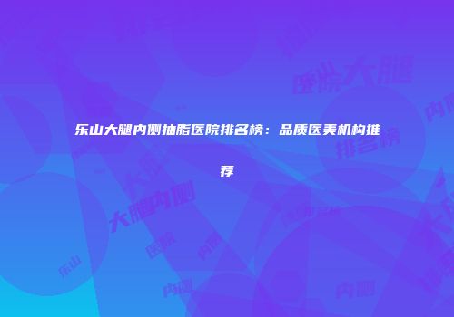 乐山大腿内侧抽脂医院排名榜：品质医美机构推荐