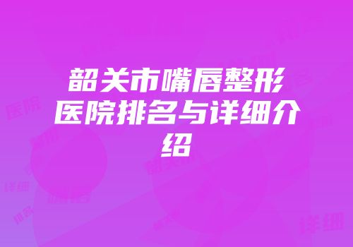 韶关市嘴唇整形医院排名与详细介绍