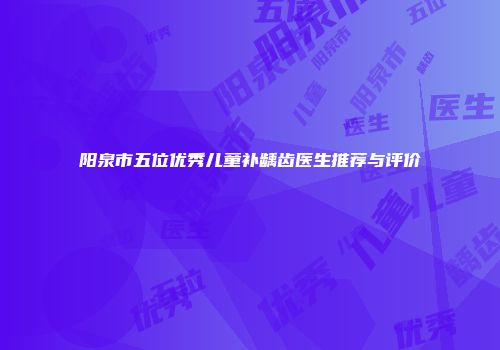 阳泉市五位优秀儿童补龋齿医生推荐与评价