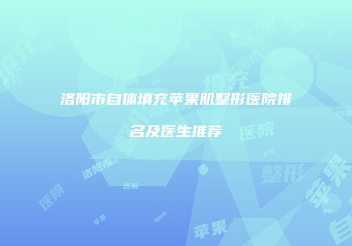 洛阳市自体填充苹果肌整形医院排名及医生推荐