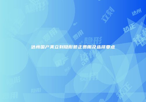 达州国产美立刻隐形矫正费用及选择要点