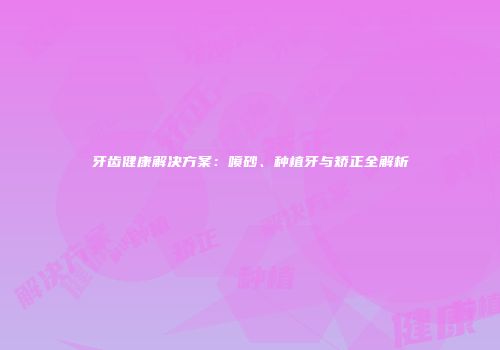 牙齿健康解决方案：喷砂、种植牙与矫正全解析
