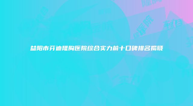 益阳市芬迪隆胸医院综合实力前十口碑排名揭晓