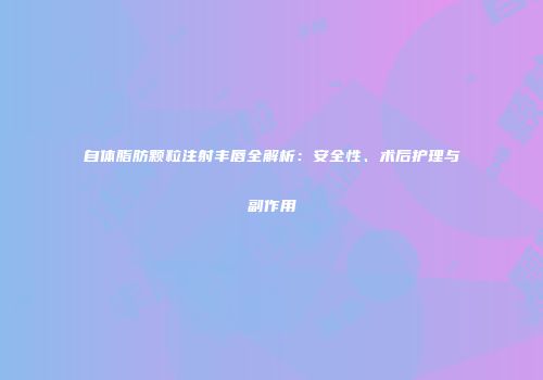 自体脂肪颗粒注射丰唇全解析：安全性、术后护理与副作用