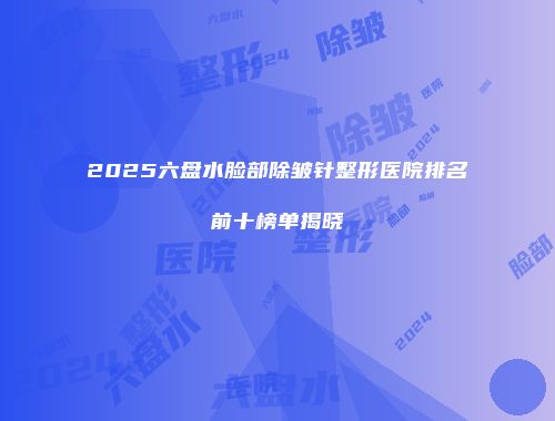 2025六盘水脸部除皱针整形医院排名前十榜单揭晓