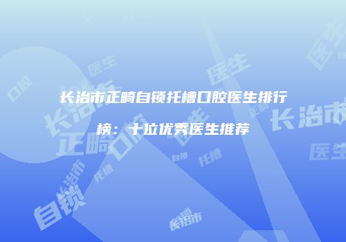 长治市正畸自锁托槽口腔医生排行榜：十位优秀医生推荐