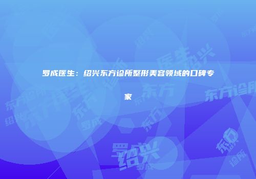罗成医生：绍兴东方诊所整形美容领域的口碑专家