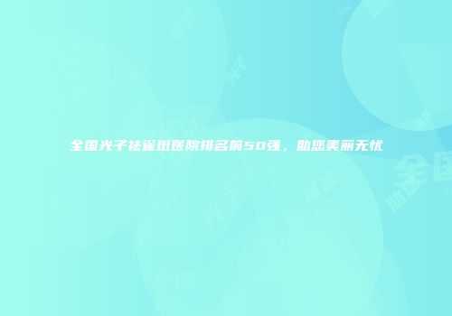 全国光子祛雀斑医院排名前50强，助您美丽无忧