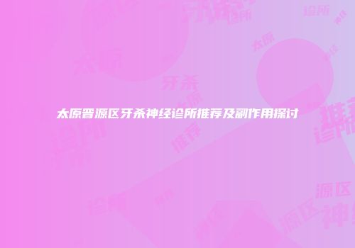 太原晋源区牙杀神经诊所推荐及副作用探讨